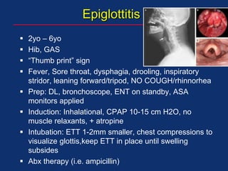 Epiglottitis
 2yo – 6yo
 Hib, GAS
 “Thumb print” sign
 Fever, Sore throat, dysphagia, drooling, inspiratory
stridor, leaning forward/tripod, NO COUGH/rhinnorhea
 Prep: DL, bronchoscope, ENT on standby, ASA
monitors applied
 Induction: Inhalational, CPAP 10-15 cm H2O, no
muscle relaxants, + atropine
 Intubation: ETT 1-2mm smaller, chest compressions to
visualize glottis,keep ETT in place until swelling
subsides
 Abx therapy (i.e. ampicillin)
 