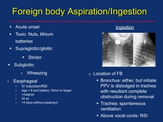 Foreign body Aspiration/Ingestion
 Acute onset
 Toxic: Nuts, lithium
batteries
 Supraglottic/glottic
 Stridor
 Subglottic
 Wheezing
 Esophageal
 IV induction/RSl
 Age < 6 and battery 15mm or larger
 +magnet
 GI sx
 >4 days without passing it
Ingestion
o Location of FB
 Bronchus: either, but initiate
PPV is dislodged in trachea
with resultant complete
obstruction during removal
 Trachea: spontaneous
ventilation
 Above vocal cords: RSI
 