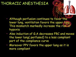THORACIC ANESTHESIA
• Although perfusion continues to favor the
lower lung, ventilation favors the upper lung
This mismatch markedly increase the risk of
hypoxia
• Also induction of G.A decreases FRC and moves
the lower lung( perfused) to a less compliant
part of the compliance curve
• Moreover PPV favors the upper lung as it is
more compliant
 