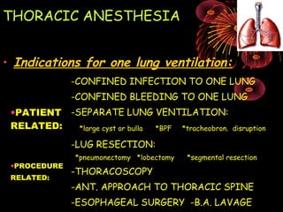THORACIC ANESTHESIA
• Indications for one lung ventilation:
•PATIENT
RELATED:
-CONFINED INFECTION TO ONE LUNG
-CONFINED BLEEDING TO ONE LUNG
-SEPARATE LUNG VENTILATION:
*large cyst or bulla *BPF *tracheobron. disruption
•PROCEDURE
RELATED:
-LUG RESECTION:
*pneumonectomy *lobectomy *segmental resection
-THORACOSCOPY
-ANT. APPROACH TO THORACIC SPINE
-ESOPHAGEAL SURGERY -B.A. LAVAGE
 