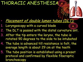 THORACIC ANESTHESIA
• Placement of double lumen tubes (DLT):
1. Laryngoscopy with a curved blade
2. The DLT is passed with the distal curvature ant.
3. After the tip enters the larynx, the tube is
rotated 90 degrees to the side to be intubated
4. The tube is advanced till resistance is felt, the
average length is about 29 cm at the teeth
5. The tube position is established using a preset
protocol and confirmed by flexible fiberoptic
bronchoscopy
 