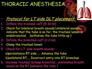 THORACIC ANESTHESIA
• Protocol for LT side DLT placement:
1. Inflate the tracheal cuff (5-10 ml)
2. Check for bilateral breath sounds.Unilateral sounds
indicate that the tube is so far, the tracheal lumen is
endobronchial {withdraw the tube little up }
3. Inflate the bronchial cuff (1-2 ml)
4. Clamp the tracheal lumen
5. Check for LT. side breath sounds:
a)persistence RT side .... Advance the tube
b)unilateral RT.... Incorrect entry into RT bronchus
6. Unclamp tracheal &clamp bronchial....diminished breath
sound on the RT {advance the tube }
 