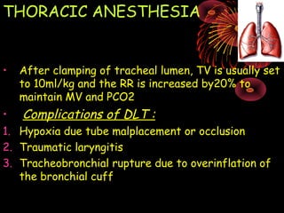 THORACIC ANESTHESIA
• After clamping of tracheal lumen, TV is usually set
to 10ml/kg and the RR is increased by20% to
maintain MV and PCO2
• Complications of DLT :
1. Hypoxia due tube malplacement or occlusion
2. Traumatic laryngitis
3. Tracheobronchial rupture due to overinflation of
the bronchial cuff
 
