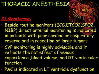 THORACIC ANESTHESIA
3) Monitoring:3) Monitoring:
• Beside routine monitors (ECG,ETCO2,SPO2,
NIBP) direct arterial monitoring is indicated
in patients with poor cardiac or respiratory
reserve and in resection of large tumors
• CVP monitoring is highly advisable and it
reflects the net effect of venous
capacitance ,blood volume, and RT ventricular
function
• PAC is indicated in LT ventricle dysfunction
 