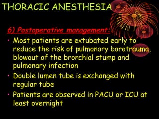 THORACIC ANESTHESIA
6) Postoperative management:6) Postoperative management:
• Most patients are extubated early to
reduce the risk of pulmonary barotrauma,
blowout of the bronchial stump and
pulmonary infection
• Double lumen tube is exchanged with
regular tube
• Patients are observed in PACU or ICU at
least overnight
 