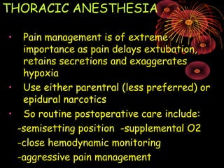 THORACIC ANESTHESIA
• Pain management is of extreme
importance as pain delays extubation,
retains secretions and exaggerates
hypoxia
• Use either parentral (less preferred) or
epidural narcotics
• So routine postoperative care include:
-semisetting position -supplemental O2
-close hemodynamic monitoring
-aggressive pain management
 