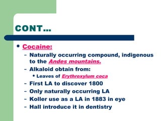 CONT…
 Cocaine:
– Naturally occurring compound, indigenous
to the Andes mountains.
– Alkaloid obtain from:
 Leaves of Erythroxylum coca
– First LA to discover 1800
– Only naturally occurring LA
– Koller use as a LA in 1883 in eye
– Hall introduce it in dentistry
 