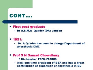 CONT….
 First post graduate
– Dr A.S.M.A Quader (DA) London
 1951:
– Dr. A Quader has been in charge Department of
anesthesia DMC
 Prof S N Samad Chowdhury
 DA (London,) FCPS, FFARCS
– was long time president of BSA and has a great
contribution of expansion of anesthesia in BD
 