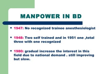 MANPOWER IN BD
 1947: No recognized trainee anesthesiologist
 1948: Two self trained and in 1951 one ,total
three with one recognized
 1980: gradual increase the interest in this
field due to national demand . still improving
but slow.
 