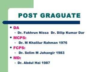 POST GRAGUATE
 DA
– Dr. Fakhrun Nissa Dr. Dilip Kumar Dar
 MCPS:
– Dr. M Khalilur Rahman 1976
 FCPS:
– Dr. Selim M Jahangir 1983
 MD:
– Dr. Abdul Hai 1987
 