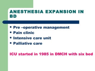 ANESTHESIA EXPANSION IN
BD
 Pre –operative management
 Pain clinic
 Intensive care unit
 Palliative care
ICU started in 1985 in DMCH with six bed
 