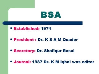 BSA
 Established: 1974
 President : Dr. K S A M Quader
 Secretary: Dr. Shafiqur Rasul
 Journal: 1987 Dr. K M Iqbal was editor
 