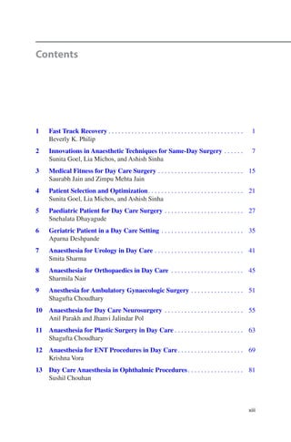 xiii
Contents
	1	Fast Track Recovery����������������������������������������������������������������������������������   1
Beverly K. Philip
	2	Innovations in Anaesthetic Techniques for Same-Day Surgery������������   7
Sunita Goel, Lia Michos, and Ashish Sinha
	3	Medical Fitness for Day Care Surgery����������������������������������������������������  15
Saurabh Jain and Zimpu Mehta Jain
	4	Patient Selection and Optimization����������������������������������������������������������  21
Sunita Goel, Lia Michos, and Ashish Sinha
	5	Paediatric Patient for Day Care Surgery������������������������������������������������  27
Snehalata Dhayagude
	6	Geriatric Patient in a Day Care Setting��������������������������������������������������  35
Aparna Deshpande
	7	Anaesthesia for Urology in Day Care������������������������������������������������������  41
Smita Sharma
	8	Anaesthesia for Orthopaedics in Day Care ��������������������������������������������  45
Sharmila Nair
	9	Anesthesia for Ambulatory Gynaecologic Surgery��������������������������������  51
Shagufta Choudhary
	10	Anaesthesia for Day Care Neurosurgery ������������������������������������������������  55
Anil Parakh and Jhanvi Jalindar Pol
	11	Anaesthesia for Plastic Surgery in Day Care������������������������������������������  63
Shagufta Choudhary
	12	Anaesthesia for ENT Procedures in Day Care����������������������������������������  69
Krishna Vora
	13	Day Care Anaesthesia in Ophthalmic Procedures����������������������������������  81
Sushil Chouhan
 