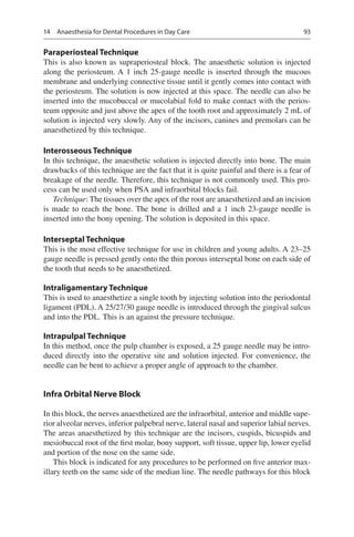 93
Paraperiosteal Technique
This is also known as supraperiosteal block. The anaesthetic solution is injected
along the periosteum. A 1 inch 25-gauge needle is inserted through the mucous
membrane and underlying connective tissue until it gently comes into contact with
the periosteum. The solution is now injected at this space. The needle can also be
inserted into the mucobuccal or mucolabial fold to make contact with the perios-
teum opposite and just above the apex of the tooth root and approximately 2 mL of
solution is injected very slowly. Any of the incisors, canines and premolars can be
anaesthetized by this technique.
Interosseous Technique
In this technique, the anaesthetic solution is injected directly into bone. The main
drawbacks of this technique are the fact that it is quite painful and there is a fear of
breakage of the needle. Therefore, this technique is not commonly used. This pro-
cess can be used only when PSA and infraorbital blocks fail.
Technique: The tissues over the apex of the root are anaesthetized and an incision
is made to reach the bone. The bone is drilled and a 1 inch 23-gauge needle is
inserted into the bony opening. The solution is deposited in this space.
Interseptal Technique
This is the most effective technique for use in children and young adults. A 23–25
gauge needle is pressed gently onto the thin porous interseptal bone on each side of
the tooth that needs to be anaesthetized.
Intraligamentary Technique
This is used to anaesthetize a single tooth by injecting solution into the periodontal
ligament (PDL). A 25/27/30 gauge needle is introduced through the gingival sulcus
and into the PDL. This is an against the pressure technique.
Intrapulpal Technique
In this method, once the pulp chamber is exposed, a 25 gauge needle may be intro-
duced directly into the operative site and solution injected. For convenience, the
needle can be bent to achieve a proper angle of approach to the chamber.
Infra Orbital Nerve Block
In this block, the nerves anaesthetized are the infraorbital, anterior and middle supe-
rior alveolar nerves, inferior palpebral nerve, lateral nasal and superior labial nerves.
The areas anaesthetized by this technique are the incisors, cuspids, bicuspids and
mesiobuccal root of the first molar, bony support, soft tissue, upper lip, lower eyelid
and portion of the nose on the same side.
This block is indicated for any procedures to be performed on five anterior max-
illary teeth on the same side of the median line. The needle pathways for this block
14  Anaesthesia for Dental Procedures in Day Care
 