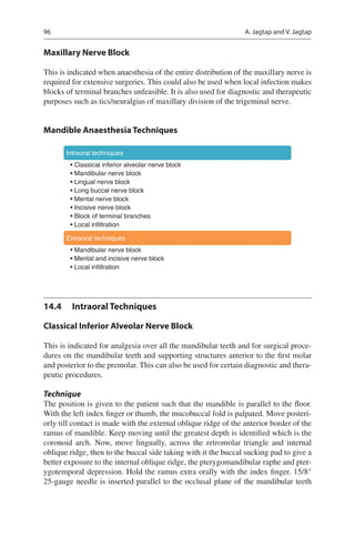96
Maxillary Nerve Block
This is indicated when anaesthesia of the entire distribution of the maxillary nerve is
required for extensive surgeries. This could also be used when local infection makes
blocks of terminal branches unfeasible. It is also used for diagnostic and therapeutic
purposes such as tics/neuralgias of maxillary division of the trigeminal nerve.
Mandible Anaesthesia Techniques
Intraoral techniques
• Classical inferior alveolar nerve block
• Mandibular nerve block
• Lingual nerve block
• Long buccal nerve block
• Mental nerve block
• Incisive nerve block
• Block of terminal branches
• Local infiltration
Extraoral techniques
• Mandibular nerve block
• Mental and incisive nerve block
• Local infiltration
14.4	 Intraoral Techniques
Classical Inferior Alveolar Nerve Block
This is indicated for analgesia over all the mandibular teeth and for surgical proce-
dures on the mandibular teeth and supporting structures anterior to the first molar
and posterior to the premolar. This can also be used for certain diagnostic and thera-
peutic procedures.
Technique
The position is given to the patient such that the mandible is parallel to the floor.
With the left index finger or thumb, the mucobuccal fold is palpated. Move posteri-
orly till contact is made with the external oblique ridge of the anterior border of the
ramus of mandible. Keep moving until the greatest depth is identified which is the
coronoid arch. Now, move lingually, across the retromolar triangle and internal
oblique ridge, then to the buccal side taking with it the buccal sucking pad to give a
better exposure to the internal oblique ridge, the pterygomandibular raphe and pter-
ygotemporal depression. Hold the ramus extra orally with the index finger. 15/8″
25-gauge needle is inserted parallel to the occlusal plane of the mandibular teeth
A. Jagtap and V. Jagtap
 