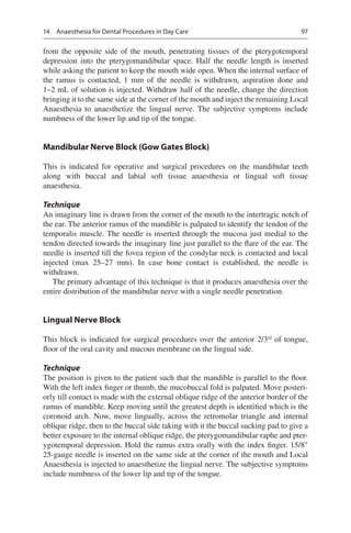 97
from the opposite side of the mouth, penetrating tissues of the pterygotemporal
depression into the pterygomandibular space. Half the needle length is inserted
while asking the patient to keep the mouth wide open. When the internal surface of
the ramus is contacted, 1  mm of the needle is withdrawn, aspiration done and
1–2 mL of solution is injected. Withdraw half of the needle, change the direction
bringing it to the same side at the corner of the mouth and inject the remaining Local
Anaesthesia to anaesthetize the lingual nerve. The subjective symptoms include
numbness of the lower lip and tip of the tongue.
Mandibular Nerve Block (Gow Gates Block)
This is indicated for operative and surgical procedures on the mandibular teeth
along with buccal and labial soft tissue anaesthesia or lingual soft tissue
anaesthesia.
Technique
An imaginary line is drawn from the corner of the mouth to the intertragic notch of
the ear. The anterior ramus of the mandible is palpated to identify the tendon of the
temporalis muscle. The needle is inserted through the mucosa just medial to the
tendon directed towards the imaginary line just parallel to the flare of the ear. The
needle is inserted till the fovea region of the condylar neck is contacted and local
injected (max 25–27  mm). In case bone contact is established, the needle is
withdrawn.
The primary advantage of this technique is that it produces anaesthesia over the
entire distribution of the mandibular nerve with a single needle penetration.
Lingual Nerve Block
This block is indicated for surgical procedures over the anterior 2/3rd
of tongue,
floor of the oral cavity and mucous membrane on the lingual side.
Technique
The position is given to the patient such that the mandible is parallel to the floor.
With the left index finger or thumb, the mucobuccal fold is palpated. Move posteri-
orly till contact is made with the external oblique ridge of the anterior border of the
ramus of mandible. Keep moving until the greatest depth is identified which is the
coronoid arch. Now, move lingually, across the retromolar triangle and internal
oblique ridge, then to the buccal side taking with it the buccal sucking pad to give a
better exposure to the internal oblique ridge, the pterygomandibular raphe and pter-
ygotemporal depression. Hold the ramus extra orally with the index finger. 15/8″
25-gauge needle is inserted on the same side at the corner of the mouth and Local
Anaesthesia is injected to anaesthetize the lingual nerve. The subjective symptoms
include numbness of the lower lip and tip of the tongue.
14  Anaesthesia for Dental Procedures in Day Care
 