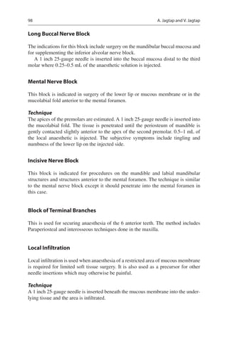 98
Long Buccal Nerve Block
The indications for this block include surgery on the mandibular buccal mucosa and
for supplementing the inferior alveolar nerve block.
A 1 inch 25-gauge needle is inserted into the buccal mucosa distal to the third
molar where 0.25–0.5 mL of the anaesthetic solution is injected.
Mental Nerve Block
This block is indicated in surgery of the lower lip or mucous membrane or in the
mucolabial fold anterior to the mental foramen.
Technique
The apices of the premolars are estimated. A 1 inch 25-gauge needle is inserted into
the mucolabial fold. The tissue is penetrated until the periosteum of mandible is
gently contacted slightly anterior to the apex of the second premolar. 0.5–1 mL of
the local anaesthetic is injected. The subjective symptoms include tingling and
numbness of the lower lip on the injected side.
Incisive Nerve Block
This block is indicated for procedures on the mandible and labial mandibular
structures and structures anterior to the mental foramen. The technique is similar
to the mental nerve block except it should penetrate into the mental foramen in
this case.
Block of Terminal Branches
This is used for securing anaesthesia of the 6 anterior teeth. The method includes
Paraperiosteal and interosseous techniques done in the maxilla.
Local Infiltration
Local infiltration is used when anaesthesia of a restricted area of mucous membrane
is required for limited soft tissue surgery. It is also used as a precursor for other
needle insertions which may otherwise be painful.
Technique
A 1 inch 25-gauge needle is inserted beneath the mucous membrane into the under-
lying tissue and the area is infiltrated.
A. Jagtap and V. Jagtap
 