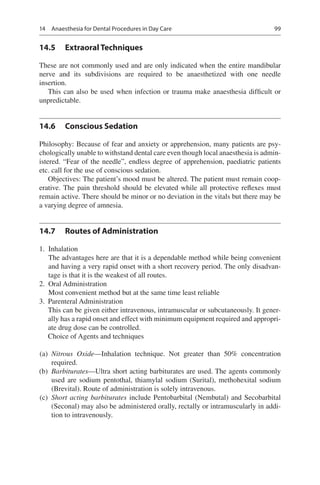 99
14.5	 Extraoral Techniques
These are not commonly used and are only indicated when the entire mandibular
nerve and its subdivisions are required to be anaesthetized with one needle
insertion.
This can also be used when infection or trauma make anaesthesia difficult or
unpredictable.
14.6	 Conscious Sedation
Philosophy: Because of fear and anxiety or apprehension, many patients are psy-
chologically unable to withstand dental care even though local anaesthesia is admin-
istered. “Fear of the needle”, endless degree of apprehension, paediatric patients
etc. call for the use of conscious sedation.
Objectives: The patient’s mood must be altered. The patient must remain coop-
erative. The pain threshold should be elevated while all protective reflexes must
remain active. There should be minor or no deviation in the vitals but there may be
a varying degree of amnesia.
14.7	 Routes of Administration
	1.	 Inhalation
The advantages here are that it is a dependable method while being convenient
and having a very rapid onset with a short recovery period. The only disadvan-
tage is that it is the weakest of all routes.
	2.	 Oral Administration
Most convenient method but at the same time least reliable
	3.	 Parenteral Administration
		 This can be given either intravenous, intramuscular or subcutaneously. It gener-
ally has a rapid onset and effect with minimum equipment required and appropri-
ate drug dose can be controlled.
Choice of Agents and techniques
	(a)	 Nitrous Oxide—Inhalation technique. Not greater than 50% concentration
required.
	(b)	 Barbiturates—Ultra short acting barbiturates are used. The agents commonly
used are sodium pentothal, thiamylal sodium (Surital), methohexital sodium
(Brevital). Route of administration is solely intravenous.
	(c)	 Short acting barbiturates include Pentobarbital (Nembutal) and Secobarbital
(Seconal) may also be administered orally, rectally or intramuscularly in addi-
tion to intravenously.
14  Anaesthesia for Dental Procedures in Day Care
 
