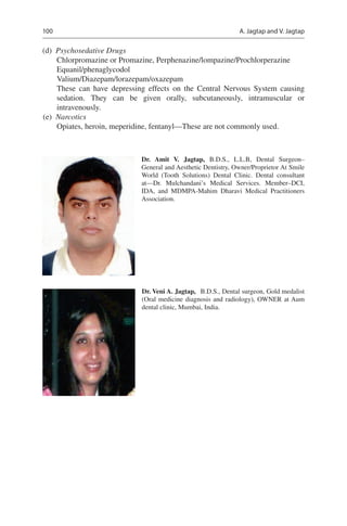 100
	(d)	 Psychosedative Drugs
Chlorpromazine or Promazine, Perphenazine/lompazine/Prochlorperazine
Equanil/phenaglycodol
Valium/Diazepam/lorazepam/oxazepam
These can have depressing effects on the Central Nervous System causing
sedation. They can be given orally, subcutaneously, intramuscular or
intravenously.
	(e)	 Narcotics
Opiates, heroin, meperidine, fentanyl—These are not commonly used.
Dr. Veni A. Jagtap,  B.D.S., Dental surgeon, Gold medalist
(Oral medicine diagnosis and radiology), OWNER at Aum
dental clinic, Mumbai, India.
Dr. Amit V. Jagtap,  B.D.S., L.L.B, Dental Surgeon–
General and Aesthetic Dentistry, Owner/Proprietor At Smile
World (Tooth Solutions) Dental Clinic. Dental consultant
at—Dr. Mulchandani’s Medical Services. Member–DCI,
IDA, and MDMPA-Mahim Dharavi Medical Practitioners
Association.
A. Jagtap and V. Jagtap
 