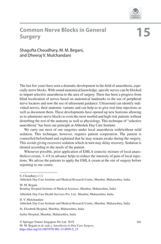 101© Springer Nature Singapore Pte Ltd. 2019
M. M. Begani et al. (eds.), Anesthesia in Day Care Surgery,
https://doi.org/10.1007/978-981-13-0959-5_15
S. Choudhary (*)
Abhishek Day Care Institute and Medical Research Centre, Mumbai, Maharashtra, India
M. M. Begani
Bombay Hospital Institute of Medical Sciences, Mumbai, Maharashtra, India
Abhishek Day Care Health Services Pvt. Ltd., Mumbai, Maharashtra, India
D. V. Mulchandani
Abhishek Day Care Institute and Medical Research Centre, Mumbai, Maharashtra, India
St. Elizabeth Hospital, Mumbai, Maharashtra, India
Saifee Hospital, Mumbai, Maharashtra, India
15Common Nerve Blocks in General
Surgery
Shagufta Choudhary, M. M. Begani,
and Dheeraj V. Mulchandani
The last few years have seen a dramatic development in the field of anaesthesia, espe-
cially nerve blocks. With sound anatomical knowledge, specific nerves can be blocked
to impart selective anaesthesia to the area of surgery. There has been a progress from
blind localization of nerves based on anatomical landmarks to the use of peripheral
nerve locators and now the use of ultrasound guidance. Ultrasound can identify indi-
vidual nerves, their anatomic variants and can help us to give real time injections as
well as document them. These developments have opened up new horizons allowing
us to administer nerve blocks to even the most morbid and high-risk patients without
disturbing the rest of the anatomy as well as physiology. This technique of “selective
anaesthesia” has been our principle at Abhishek Day Care Institute.
We carry out most of our surgeries under local anaesthesia with/without mild
sedation. This technique, however, requires patient cooperation. The patient is
counselled beforehand and explained that he may remain awake during the surgery.
This avoids giving excessive sedation which in turn may delay recovery. Sedation is
titrated according to the needs of the patient.
Whenever possible, prior application of EMLA (eutectic mixture of local anaes-
thetics) cream, 3–4 h in advance helps to reduce the intensity of pain of local injec-
tions. We advise the patients to apply the EMLA cream at the site of surgery before
reporting to our centre.
 