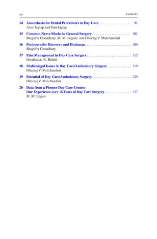 xiv
	14	Anaesthesia for Dental Procedures in Day Care������������������������������������  91
Amit Jagtap and Veni Jagtap
	15	Common Nerve Blocks in General Surgery������������������������������������������  101
Shagufta Choudhary, M. M. Begani, and Dheeraj V. Mulchandani
	16	Postoperative Recovery and Discharge���������������������������������������������������� 109
Shagufta Choudhary
	17	Pain Management in Day Care Surgery�������������������������������������������������� 115
Dwarkadas K. Baheti
	18	Medicolegal Issues in Day Care/Ambulatory Surgery �������������������������� 119
Dheeraj V. Mulchandani
	19	Potential of Day Care/Ambulatory Surgery�������������������������������������������� 129
Dheeraj V. Mulchandani
	20	Data from a Pioneer Day Care Centre:
Our Experience over 16 Years of Day Care Surgery������������������������������ 137
M. M. Begani
Contents
 