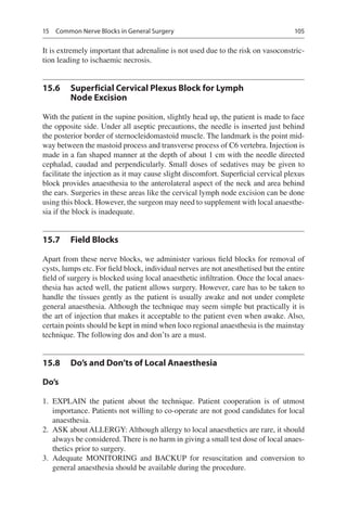 105
It is extremely important that adrenaline is not used due to the risk on vasoconstric-
tion leading to ischaemic necrosis.
15.6	 Superficial Cervical Plexus Block for Lymph
Node Excision
With the patient in the supine position, slightly head up, the patient is made to face
the opposite side. Under all aseptic precautions, the needle is inserted just behind
the posterior border of sternocleidomastoid muscle. The landmark is the point mid-
way between the mastoid process and transverse process of C6 vertebra. Injection is
made in a fan shaped manner at the depth of about 1 cm with the needle directed
cephalad, caudad and perpendicularly. Small doses of sedatives may be given to
facilitate the injection as it may cause slight discomfort. Superficial cervical plexus
block provides anaesthesia to the anterolateral aspect of the neck and area behind
the ears. Surgeries in these areas like the cervical lymph node excision can be done
using this block. However, the surgeon may need to supplement with local anaesthe-
sia if the block is inadequate.
15.7	 Field Blocks
Apart from these nerve blocks, we administer various field blocks for removal of
cysts, lumps etc. For field block, individual nerves are not anesthetised but the entire
field of surgery is blocked using local anaesthetic infiltration. Once the local anaes-
thesia has acted well, the patient allows surgery. However, care has to be taken to
handle the tissues gently as the patient is usually awake and not under complete
general anaesthesia. Although the technique may seem simple but practically it is
the art of injection that makes it acceptable to the patient even when awake. Also,
certain points should be kept in mind when loco regional anaesthesia is the mainstay
technique. The following dos and don’ts are a must.
15.8	 Do’s and Don’ts of Local Anaesthesia
Do’s
	1.	EXPLAIN the patient about the technique. Patient cooperation is of utmost
importance. Patients not willing to co-operate are not good candidates for local
anaesthesia.
	2.	 ASK about ALLERGY: Although allergy to local anaesthetics are rare, it should
always be considered. There is no harm in giving a small test dose of local anaes-
thetics prior to surgery.
	3.	Adequate MONITORING and BACKUP for resuscitation and conversion to
general anaesthesia should be available during the procedure.
15  Common Nerve Blocks in General Surgery
 