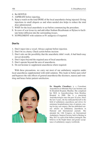 106
	4.	 Be GENTLE.
	5.	 ASPIRATE before injecting.
	6.	 Keep a watch on the total DOSE of the local anaesthetics being injected. Giving
injections in small aliquots as and when needed also helps to reduce the total
dose administered.
	7.	 WAIT for the local anaesthetic to act before commencing the procedure.
	8.	 In cases of scar tissue try and add either Sodium Bicarbonate or Hylase to facili-
tate better diffusion into the surrounding tissues.
	9.	 SUPPLEMENT with sedation or IV analgesics if required.
Don’ts
	1.	 Don’t inject into a vessel. Always aspirate before injection.
	2.	 Don’t be in a hurry. Check action before incision
	3.	 Don’t rule out the possibility that the anaesthetic didn’t work. A bad batch may
not act desirably.
	4.	 Don’t inject beyond the required area of local anaesthesia.
	5.	 Don’t operate beyond the area of anaesthesia.
	6.	 Do not hesitate to supplement anaesthesia where required.
With these precautions, we carry out most of our ambulatory surgeries under
local anaesthesia supplemented with mild sedation. This leads to better pain relief
and bypasses the side effects of general anaesthesia like dizziness, nausea and vom-
iting and hence better patient satisfaction.
Dr. Shagufta Choudhary  is a Consultant
Anaesthetist at Abhishek Day Care Institute and
St Elizabeth Hospital, Mumbai. She completed
her M.D. in Anaesthesiology from Bombay
Hospital in 2008. She is a practicing
Anaesthesiologist since the past 10 years. Since
the last 5 years, she has dedicated herself to the
field of ambulatory anaesthesia and strives for
minimum hospitalization time of patients com-
ing for day care surgery. She has published vari-
ous articles on ambulatory anaesthesia in
National and International journals. She
attended the 12th Congress on International
Ambulatory Surgical Society held in Beijing in
May 2017 as a part of the Indian contingent. She
believes in the bright future and greater accep-
tance of ambulatory surgery worldwide.
S. Choudhary et al.
 