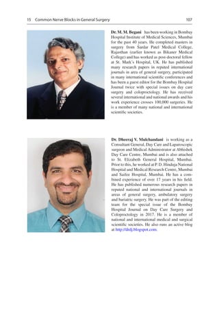 107
Dr. Dheeraj V. Mulchandani  is working as a
Consultant General, Day Care and Laparoscopic
surgeon and Medical Administrator at Abhishek
Day Care Centre, Mumbai and is also attached
to St. Elizabeth General Hospital, Mumbai.
Prior to this, he worked at P. D. Hinduja National
Hospital and Medical Research Centre, Mumbai
and Saifee Hospital, Mumbai. He has a com-
bined experience of over 17 years in his field.
He has published numerous research papers in
reputed national and international journals in
areas of general surgery, ambulatory surgery
and bariatric surgery. He was part of the editing
team for the special issue of the Bombay
Hospital Journal on Day Care Surgery and
Coloproctology in 2017. He is a member of
national and international medical and surgical
scientific societies. He also runs an active blog
at http://drdj.blogspot.com.
Dr. M. M. Begani  has been working in Bombay
Hospital Institute of Medical Sciences, Mumbai
for the past 40 years. He completed masters in
surgery from Sardar Patel Medical College,
Rajasthan (earlier known as Bikaner Medical
College) and has worked as post-doctoral fellow
at St. Mark’s Hospital, UK.  He has published
many research papers in reputed international
journals in area of general surgery, participated
in many international scientific conferences and
has been a guest editor for the Bombay Hospital
Journal twice with special issues on day care
surgery and coloproctology. He has received
several international and national awards and his
work experience crosses 100,000 surgeries. He
is a member of many national and international
scientific societies.
15  Common Nerve Blocks in General Surgery
 