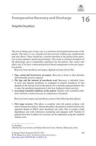 109© Springer Nature Singapore Pte Ltd. 2019
M. M. Begani et al. (eds.), Anesthesia in Day Care Surgery,
https://doi.org/10.1007/978-981-13-0959-5_16
S. Choudhary
Abhishek Day Care Institute and Medical Research Centre, Mumbai, Maharashtra, India
16Postoperative Recovery and Discharge
Shagufta Choudhary
The aim of doing cases in day care is to minimize the hospitalization time of the
patient. The focus is on a smooth and fast recovery without any complications
and side effects. There should be a smooth transition of the patient from opera-
tive to post-operative period and discharge. This leads to minimal disruption of
the physiology and a comfortable experience for the patient. This comes into
effect only if we have a dedicated protocol-based management in the peri-opera-
tive period.
Recovery from anesthesia and surgery depends on many factors like:
	1.	 Type, extent and invasiveness of surgery. Recovery is faster in short duration
and minimally invasive surgeries
	2.	 The type and the amount of anesthesia used. Recovery is definitely faster
in  local and regional anesthesia as compared to general anesthesia. It also
depends on the anxiety level of the patient. For a mentally prepared patient who
is calm, the anesthesia requirement is also less, leading to faster recovery.
	3.	 Associated comorbid conditions of the patient. Patients with comorbid condi-
tions will have a slower recovery as compared to a fit patient.
Recovery from surgery and anesthesia consist of the following three phases:
	1.	 First stage recovery: This phase is complete when the patient awakens with
return of protective reflexes. During this phase, the patient is transferred from the
operation theatre to PACU (post anesthesia care unit). This is usually a high
dependency unit with continuous monitoring and adequate staff. Transfer of
patients from here to phase two recovery can be undertaken using the modified
Aldrete score.
 