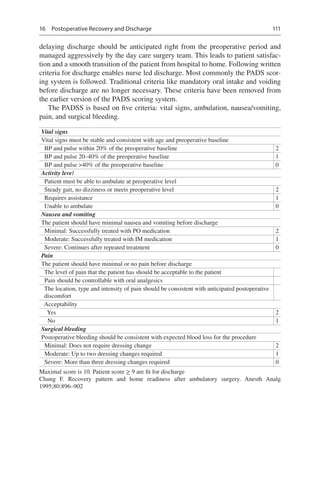 111
delaying discharge should be anticipated right from the preoperative period and
managed aggressively by the day care surgery team. This leads to patient satisfac-
tion and a smooth transition of the patient from hospital to home. Following written
criteria for discharge enables nurse led discharge. Most commonly the PADS scor-
ing system is followed. Traditional criteria like mandatory oral intake and voiding
before discharge are no longer necessary. These criteria have been removed from
the earlier version of the PADS scoring system.
The PADSS is based on five criteria: vital signs, ambulation, nausea/vomiting,
pain, and surgical bleeding.
Vital signs
Vital signs must be stable and consistent with age and preoperative baseline
  BP and pulse within 20% of the preoperative baseline 2
  BP and pulse 20–40% of the preoperative baseline 1
  BP and pulse 40% of the preoperative baseline 0
Activity level
  Patient must be able to ambulate at preoperative level
  Steady gait, no dizziness or meets preoperative level 2
  Requires assistance 1
  Unable to ambulate 0
Nausea and vomiting
The patient should have minimal nausea and vomiting before discharge
  Minimal: Successfully treated with PO medication 2
  Moderate: Successfully treated with IM medication 1
  Severe: Continues after repeated treatment 0
Pain
The patient should have minimal or no pain before discharge
  The level of pain that the patient has should be acceptable to the patient
  Pain should be controllable with oral analgesics
 The location, type and intensity of pain should be consistent with anticipated postoperative
discomfort
 Acceptability
  Yes 2
  No 1
Surgical bleeding
Postoperative bleeding should be consistent with expected blood loss for the procedure
  Minimal: Does not require dressing change 2
  Moderate: Up to two dressing changes required 1
  Severe: More than three dressing changes required 0
Maximal score is 10. Patient score ≥ 9 are fit for discharge
Chung F.  Recovery pattern and home readiness after ambulatory surgery. Anesth Analg
1995;80:896–902
16  Postoperative Recovery and Discharge
 