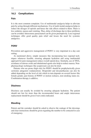 112
16.2	 Complications
Pain
It is the most common complaint. Use of multimodal analgesia helps to alleviate
pain by acting through different mechanisms. Use of multi modal analgesia helps to
reduce the dosages of opioids and hence the side effects related to them. There is
less sedation, nausea and vomiting. Thus, delay of discharge due to these problems
can be avoided. Intravenous paracetamol can be given preemptively. Loco regional
techniques offer good quality pain relief and lessen the need for systemic
analgesics.
PONV
Prevention and aggressive management of PONV is very important in a day care
setting.
As mentioned above, simple measures like incorporating loco regional tech-
niques whenever feasible, ensuring adequate hydration and using multimodal
approach for pain management reduce overall opioid dose. Similarly, use of TIVA,
avoidance of nitrous oxide and inhalational agents also help to reduce nausea. Non-
pharmacologic techniques like acupressure can also be tried.
Patients who are prone (high risk) for PONV should be prophylactically given
serotonin antagonist (ondansetron). Droperidol and dexamethasone can also be
added depending on the level of risk which in turn depends on several factors like
female gender, past history of PONV or motion sickness, non-smoking status etc.
Combination therapy is additive.
Dizziness
Dizziness can usually be avoided by ensuring adequate hydration. The patient
should not fast for more than the recommended hours and ample intravenous
replacement should be given if not contra indicated.
Bleeding
Patient and the caretaker should be asked to observe the soakage of the dressings
and clear instructions should be given regarding the number to be contacted in case
of emergency.
S. Choudhary
 