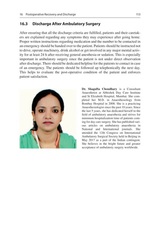 113
16.3	 Discharge After Ambulatory Surgery
After ensuring that all the discharge criteria are fulfilled, patients and their caretak-
ers are explained regarding any symptoms they may experience after going home.
Proper written instructions regarding medication and the number to be contacted in
an emergency should be handed over to the patient. Patients should be instructed not
to drive, operate machinery, drink alcohol or get involved in any major mental activ-
ity for at least 24 h after receiving general anesthesia or sedation. This is especially
important in ambulatory surgery since the patient is not under direct observation
after discharge. There should be dedicated helpline for the patients to contact in case
of an emergency. The patients should be followed up telephonically the next day.
This helps to evaluate the post-operative condition of the patient and enforces
patient satisfaction.
Dr. Shagufta Choudhary  is a Consultant
Anaesthetist at Abhishek Day Care Institute
and St Elizabeth Hospital, Mumbai. She com-
pleted her M.D. in Anaesthesiology from
Bombay Hospital in 2008. She is a practicing
Anaesthesiologist since the past 10 years. Since
the last 5 years, she has dedicated herself to the
field of ambulatory anaesthesia and strives for
minimum hospitalization time of patients com-
ing for day care surgery. She has published vari-
ous articles on ambulatory anaesthesia in
National and International journals. She
attended the 12th Congress on International
Ambulatory Surgical Society held in Beijing in
May 2017 as a part of the Indian contingent.
She believes in the bright future and greater
acceptance of ambulatory surgery worldwide.
16  Postoperative Recovery and Discharge
 