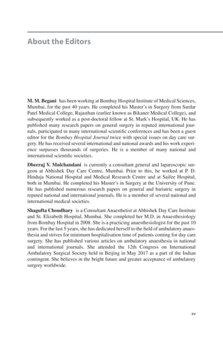 xv
M. M. Begani  has been working at Bombay Hospital Institute of Medical Sciences,
Mumbai, for the past 40 years. He completed his Master’s in Surgery from Sardar
Patel Medical College, Rajasthan (earlier known as Bikaner Medical College), and
subsequently worked as a post-doctoral fellow at St. Mark’s Hospital, UK. He has
published many research papers on general surgery in reputed international jour-
nals, participated in many international scientific conferences and has been a guest
editor for the Bombay Hospital Journal twice with special issues on day care sur-
gery. He has received several international and national awards and his work experi-
ence surpasses thousands of surgeries. He is a member of many national and
international scientific societies.
Dheeraj V. Mulchandani  is currently a consultant general and laparoscopic sur-
geon at Abhishek Day Care Centre, Mumbai. Prior to this, he worked at P.  D.
Hinduja National Hospital and Medical Research Centre and at Saifee Hospital,
both in Mumbai. He completed his Master’s in Surgery at the University of Pune.
He has published numerous research papers on general and bariatric surgery in
reputed national and international journals. He is a member of several national and
international medical societies.
Shagufta Choudhary  is a Consultant Anaesthetist at Abhishek Day Care Institute
and St. Elizabeth Hospital, Mumbai. She completed her M.D. in Anaesthesiology
from Bombay Hospital in 2008. She is a practicing anaesthesiologist for the past 10
years. For the last 5 years, she has dedicated herself to the field of ambulatory anaes-
thesia and strives for minimum hospitalisation time of patients coming for day care
surgery. She has published various articles on ambulatory anaesthesia in national
and international journals. She attended the 12th Congress on International
Ambulatory Surgical Society held in Beijing in May 2017 as a part of the Indian
contingent. She believes in the bright future and greater acceptance of ambulatory
surgery worldwide.
About the Editors
 