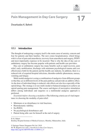 115© Springer Nature Singapore Pte Ltd. 2019
M. M. Begani et al. (eds.), Anesthesia in Day Care Surgery,
https://doi.org/10.1007/978-981-13-0959-5_17
D. K. Baheti
Bombay Hospital Institute of Medical Sciences, Mumbai, Maharashtra, India
17Pain Management in Day Care Surgery
Dwarkadas K. Baheti
17.1	 Introduction
The thought of undergoing a surgery itself is the main cause of anxiety, concern and
fear for patients and their families. The next comes hospitalization, which brings
with it a fear of pain and anaesthesia; recovery from anaesthesia and surgery, PONV
and most importantly expenses to be incurred. That is why the idea of day care or
ambulatory surgery has become popular with patients and health care providers.
Day care or ambulatory surgery has many benefits such as rapid recovery, pain
relief, early mobilization, discharge with minimum psychological trauma and cost
effectiveness both for the patient and the health care industry. In addition, there is a
reduced risk of acquired hospital infections, thrombo-embolic phenomena, nausea,
vomiting and fatigue.
Multi modal analgesia is using a combination of analgesics from different groups
so that they act at different levels of the pain pathway and provide an additive effect.
As the dose of individual drugs is reduced, side effects are also less especially of the
opioid drugs. The strategy is to use multi-modal or balanced analgesia to achieve an
opioid sparing pain management. The source and degree of nociceptive stimulation
differs among individuals and surgeries so a multimodal analgesic approach is
preferred.
Essentials before choosing a modality—The following criteria are of vital impor-
tance in choosing the modality of pain relief:
•	 Minimum or no disturbance in vital functions;
•	 Hemodynamic stability;
•	 No PONV;
•	 No psychological disturbances and
•	 Patient being able care for himself at the end of surgery
 