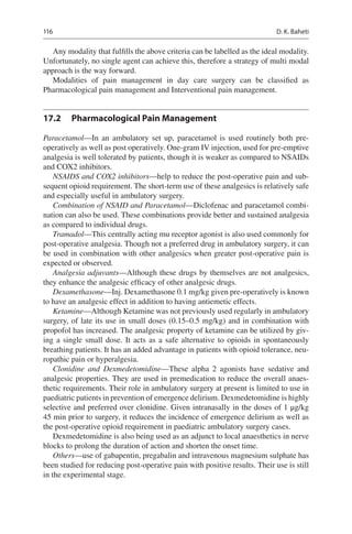 116
Any modality that fulfills the above criteria can be labelled as the ideal modality.
Unfortunately, no single agent can achieve this, therefore a strategy of multi modal
approach is the way forward.
Modalities of pain management in day care surgery can be classified as
Pharmacological pain management and Interventional pain management.
17.2	 Pharmacological Pain Management
Paracetamol—In an ambulatory set up, paracetamol is used routinely both pre-­
operatively as well as post operatively. One-gram IV injection, used for pre-emptive
analgesia is well tolerated by patients, though it is weaker as compared to NSAIDs
and COX2 inhibitors.
NSAIDS and COX2 inhibitors—help to reduce the post-operative pain and sub-
sequent opioid requirement. The short-term use of these analgesics is relatively safe
and especially useful in ambulatory surgery.
Combination of NSAID and Paracetamol—Diclofenac and paracetamol combi-
nation can also be used. These combinations provide better and sustained analgesia
as compared to individual drugs.
Tramadol—This centrally acting mu receptor agonist is also used commonly for
post-operative analgesia. Though not a preferred drug in ambulatory surgery, it can
be used in combination with other analgesics when greater post-operative pain is
expected or observed.
Analgesia adjuvants—Although these drugs by themselves are not analgesics,
they enhance the analgesic efficacy of other analgesic drugs.
Dexamethasone—Inj. Dexamethasone 0.1 mg/kg given pre-operatively is known
to have an analgesic effect in addition to having antiemetic effects.
Ketamine—Although Ketamine was not previously used regularly in ambulatory
surgery, of late its use in small doses (0.15–0.5 mg/kg) and in combination with
propofol has increased. The analgesic property of ketamine can be utilized by giv-
ing a single small dose. It acts as a safe alternative to opioids in spontaneously
breathing patients. It has an added advantage in patients with opioid tolerance, neu-
ropathic pain or hyperalgesia.
Clonidine and Dexmedetomidine—These alpha 2 agonists have sedative and
analgesic properties. They are used in premedication to reduce the overall anaes-
thetic requirements. Their role in ambulatory surgery at present is limited to use in
paediatric patients in prevention of emergence delirium. Dexmedetomidine is highly
selective and preferred over clonidine. Given intranasally in the doses of 1 μg/kg
45 min prior to surgery, it reduces the incidence of emergence delirium as well as
the post-operative opioid requirement in paediatric ambulatory surgery cases.
Dexmedetomidine is also being used as an adjunct to local anaesthetics in nerve
blocks to prolong the duration of action and shorten the onset time.
Others—use of gabapentin, pregabalin and intravenous magnesium sulphate has
been studied for reducing post-operative pain with positive results. Their use is still
in the experimental stage.
D. K. Baheti
 