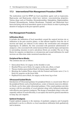 117
17.3	 Interventional Pain Management Procedure (IPMP)
The medications used for IPMP are local anaesthetic agents such as Lignocaine,
Bupivacaine and Ropivacaine which have intrinsic vasoconstricting properties.
Various drugs such as Clonidine, Dexmedetomidine, Epinephrine, Buprenorphine,
Fentanyl Dexamethasone, Sodium Bicarbonate, Tramadol and Midazolam have
been used along with local anaesthetic agents in nerve blocks in order to prolong the
duration of analgesia in the post-operative period.
Pain Management Procedures
Infiltration Block
It includes the infiltration of local anaesthetic around the surgical incision site or
infiltration in the pain sensitive planes, so that afferent impulses from the site of
incision and injury are reduced. It also reduces the sensitization and consequent
hyperalgesia. In addition, the risks associated with parenteral administration of
analgesics, risks associated with central neuraxial block and the injury and injection
to surrounding structures in nerve and plexus blocks are avoided. The use of ring
blocks for surgeries on digits/toes or circumcision and wound infiltration for small
incisions are often done under monitored anaesthesia care.
Peripheral Nerve Blocks
The common ones are as follows:
•	 Interscalene block, for surgery on the shoulder or arm
•	 Brachial Plexus nerve block, for surgery on the arm, elbow, or hand
•	 Thoraco lumbar paravertebral block for hernia repair (inguinal)
•	 Blocking the Lumbar Plexus along with the Femoral and Sciatic nerve (3 in 1)
block for surgeries on the lower limb.
•	 Popliteal Fossa nerve block, for surgery on the lower leg or foot
Ultrasound Guided Blocks
Introduction of Ultrasound guidance for peripheral blocks is a recent trend. Most of
the peripheral blocks such as brachial plexus, sciatic or femoral, transverse abdomi-
nis blocks can be done under ultrasound guidance. Ultra sound guidance provides
accuracy with less possibility of vessel puncture along with a balanced anaesthesia
with effective post-operative analgesia. The dosage of anaesthetic drugs is also sub-
sequently reduced. If used efficiently, it can replace the need for general anaesthesia
in many day care surgeries.
Epidural Analgesia
Caudal epidural analgesia is the mainstay of paediatric analgesia and if properly
performed it can be as effective as local anaesthesia infiltration both qualitatively
and in duration.
17  Pain Management in Day Care Surgery
 