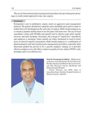 118
The use of interventional pain management procedures has provided great advan-
tages to multi modal approach in day care surgery.
Conclusion
Perioperative care in ambulatory surgery needs an aggressive pain management
protocol. The patient should have adequate and controllable pain relief in order to
enable him to be discharged on the same day of surgery. Multi-modal analgesia as
a concept is popular and has been in use for quite some time now. The use of local
anaesthetics along with NSAIDs and opioids lead to effective pain relief, speedy
recovery and early discharge. Nowadays, the concept of “opioid free” anaesthesia
and analgesia is emerging, where opioids are either eliminated or used in lesser
doses in selected surgeries and patients. Multi-modal analgesia i.e. combination of
pharmacological and interventional pain management procedures especially done
ultrasound guided has proved to be a specific analgesic strategy as it provides
effective analgesia, less side effects, improves quality of care, reduces PONV, early
discharge and is cost effective too.
Prof. Dr. Dwarkadas K. Baheti,  MD Presently
working as Anaesthesiologist  Pain Physician,
Bombay Hospital and Medical Research Centre;
and Pain Physician Lilavati, Shushrusha and
Raheja Hospital Mumbai.
Former Professor and HOD, Dept of
Anaesthesiologist, Bombay Hospital Institute of
Medical Sciences, Mumbai.
D. K. Baheti
 