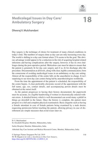119© Springer Nature Singapore Pte Ltd. 2019
M. M. Begani et al. (eds.), Anesthesia in Day Care Surgery,
https://doi.org/10.1007/978-981-13-0959-5_18
D. V. Mulchandani
St. Elizabeth Hospital, Mumbai, Maharashtra, India
Saifee Hospital, Mumbai, Maharashtra, India
Abhishek Day Care Institute and Medical Research Centre, Mumbai, Maharashtra, India
18Medicolegal Issues in Day Care/
Ambulatory Surgery
Dheeraj V. Mulchandani
Day surgery is the technique of choice for treatment of many clinical conditions in
today’s time. The numbers of surgery done as day care are only increasing every day.
The world is shifting to a day care format where 23 h seems to be the goal. The obvi-
ous advantage would appear to be a reduction in the risk of acquiring hospital-­related
infections and having complications after the surgery, however, it has its own chal-
lenges during the post-operative period. Meticulous care must be taken to ensure that
the patient is genuinely fit for day care surgery and if so, fit for discharge after the
procedure. Documentation at all levels, along with clear, legible communication, form
the cornerstone of avoiding medicolegal issues in an ambulatory or day care setting.
Almost all the responsibility of the centre falls on the anaesthetist in charge. It isn’t
surprising to see most day care centres being led by anaesthesiologists worldwide.
From the time the appointment of the patient is scheduled, the responsibility of
the centre begins. A clear preferably electronic record of the appointment with the
full name, age, sex, contact details, and accompanying person details must be
obtained at the outset itself.
As the patient progresses to having their history documented, the paperwork
must be accurate, in a legible handwriting if written or electronically entered with-
out errors. A detailed history which is well documented can avoid many a pitfall in
things go downhill in the future. Once the history is complete, the patient must
progress to a full and complete physical examination. Basic etiquette such as having
a female attendant in case of female patients being examined by a male doctor,
requesting permission before touching the patient, allowing privacy in case of dis-
robement are simple measures that avoid issues later on.
 