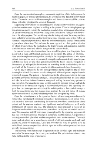 120
Once the examination is complete, an accurate depiction of the findings must be
made on paper, or entered electronically, to accompany the detailed history taken
earlier. The entire case record is now complete and further action should be contem-
plated only after checking the above at this point.
Depending upon whether the patient requires a surgical intervention or not, appro-
priate instructions must be given in writing to the patient. If this is a simple prescrip-
tion, please ensure to explain the medication in detail along with generic alternatives
(in case trade names are prescribed), along with a small note stating which medica-
tion is for what purpose. This avoids any mistake in ingestions of the wrong medica-
tions and at the wrong time. A clear time frame must be noted along with a follow up
schedule. The prescription should be in the prescribed medical council format of the
region where it is written. This includes the name, age and sex of the patient, the date
on which it was written, the medication, the doctor’s name and registration number,
clinic/institution name and address along with the contact details.
In case of preoperative instructions, these should be given in writing/print form
along with a clear and thorough discussion on the same. The entire set of instruc-
tions must be explained to the patient clearly in the language understood best by the
patient. Any queries must be answered promptly and contact details may be pro-
vided in case there are any other questions prior to the day of surgery. The patient is
then free to go with precise instructions on returning on the scheduled day of sur-
gery with all the documents given and with all instructions followed correctly.
On the day of admission, the first check point must be the reception. The file must
be complete with all documents in order along with all investigations required for the
concerned surgery. The patient is then directed to the admissions wherein they are
given the appropriate room and changes. The admitting nurses then do a due check
and take the written informed consent along with making the mandatory pre opera-
tive check list. The anaesthetist must see the patient (if not seen before) and satisfy
themselves of the fitness for surgery if not obtained previously. The operating sur-
geon then checks the pre operative check list and the patient is then ready for surgery.
Both the anaesthetist and the surgeon must confirm the site and nature of surgery
before the decision is taken to wheel the patient into the operating room.
Once the patient is taken in the operation theatre, all necessary protocols must be
followed as per standard operating protocols of the institution. Most newer proto-
cols include a nurse call out detailing the nature of procedure, identification of the
patient and the doctors involved, any significant medical findings as well as the
confirmation of surgery and site. The anaesthetist must maintain a record of all
drugs and medications administered and procedures carried out under their supervi-
sion. The procedure and OT notes must be completed by the operating surgeon with
due care to list all significant findings in a clear and legible manner. Any prosthesis
or foreign materials placed or used on the patients must be documented. The scrub
nurse and attending nurse must keep a record of all instruments used and swab
counts etc. must be maintained. Once the procedure is over, the patient is to be
shifted back to the room provided all vital signs are stable and the go ahead has been
given by the anaesthetist.
The recovery room nurse keeps a regular check on the vital signs and maintains
a record of the same as per the recovery room chart. The patients is monitored care-
fully right up to the point of discharge.
D. V. Mulchandani
 