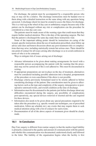 121
For discharge, the patient must be accompanied by a responsible person who
may or may not be a relative. The discharge instructions must be handed over to
them along with a detailed instruction on the same along with any questions being
answered. A discharge check list must be created to assess the fitness for discharge.
This is a vital cog in the wheel of day care or ambulatory surgery because only if the
patient can be discharged without any risk or complication can the procedure be
considered as a true day care case.
The patients must be made aware of the warning signs that could mean that they
require further medical attention. This is the duty of the operating surgeon. The fact
that the patient is discharged the same day make these instructions vital.
Some of the important talking points should be instructions on caring of the
wound, specific instructions about the use of medication prescribed, clear follow-up
advice and clear and honest discussion about any post-treatment risks or complica-
tions that may arise, including statistically remote but serious ones. There should be
one point of contact for all issues arising after discharge so as to avoid confusion in
terms of who is to be contacted.
Ways to mitigate risk of issues arising out of discharge:
•	 Advance information to be given about making arrangements for travel with a
responsible person accompanying the patient with the warning that the proce-
dure may not be carried out if this is not adhered to. This must be documented in
writing.
•	 If appropriate preparations are not in place on the day of treatment, alternatives
must be considered including possible admission into a hospital, postponement
of the procedure or even cancellation if the above is not possible.
•	 Discharge criteria previously formulated need to be strictly adhered to before
considering discharge of the patient. Due consideration must be given to affect-
ing factors such as the type and complexity of the surgery, intraoperative or post-
operative untoward events, and overall condition at the time of discharge.
•	 Information must be disseminated to the patients just before discharge about any
difficulties encountered during the surgery, any possibility of complications
post-operatively, any special devices removed or inserted and the care required
for these devices.
•	 Information also needs to be given about any special precautions required to be
taken after the procedure (e.g. specific wound care techniques, use of prescribed
medication, follow-up schedule etc); any events that may require them to seek
medical attention along with a list of contacts for such events.
•	 Documentation of all of the above aspects of treatment given should be clearly
made.
18.1	 In Conclusion
Day Care surgery is different from routine surgery in that the medico-legal liability
is primarily connected to the quality and amount of communication with the patient
and whether this communication was documented, understood clearly and followed
to the letter. The liability of the organisation begins when the facility is first
18  Medicolegal Issues in Day Care/Ambulatory Surgery
 