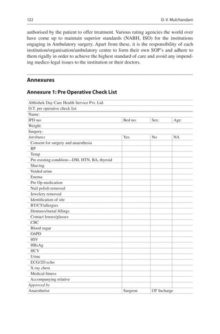 122
authorised by the patient to offer treatment. Various rating agencies the world over
have come up to maintain superior standards (NABH, ISO) for the institutions
engaging in Ambulatory surgery. Apart from these, it is the responsibility of each
institution/organisation/ambulatory centre to form their own SOP’s and adhere to
them rigidly in order to achieve the highest standard of care and avoid any impend-
ing medico legal issues to the institution or their doctors.
Annexures
Annexure 1: Pre Operative Check List
Abhishek Day Care Health Service Pvt. Ltd.
O.T. pre operative check list
Name:
IPD no: Bed no: Sex: Age:
Weight:
Surgery:
Attributes Yes No NA
  Consent for surgery and anaesthesia
 BP
 Temp
  Pre existing condition—DM, HTN, BA, thyroid
 Shaving
  Voided urine
 Enema
  Pre Op medication
  Nail polish removed
  Jewelery removed
  Identification of site
 BT/CT/allergies
  Dentures/metal fillings
  Contact lenses/glasses
 CBC
  Blood sugar
 G6PD
 HIV
 HBsAg
 HCV
 Urine
  ECG/2D echo
  X ray chest
  Medical fitness
  Accompanying relative
Approved by
Anaesthetist Surgeon OT Incharge
D. V. Mulchandani
 