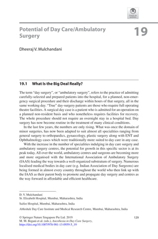 129© Springer Nature Singapore Pte Ltd. 2019
M. M. Begani et al. (eds.), Anesthesia in Day Care Surgery,
https://doi.org/10.1007/978-981-13-0959-5_19
D. V. Mulchandani
St. Elizabeth Hospital, Mumbai, Maharashtra, India
Saifee Hospital, Mumbai, Maharashtra, India
Abhishek Day Care Institute and Medical Research Centre, Mumbai, Maharashtra, India
19Potential of Day Care/Ambulatory
Surgery
Dheeraj V. Mulchandani
19.1	 What Is the Big Deal Really?
The term “day surgery”, or “ambulatory surgery”, refers to the practice of admitting
carefully-selected and prepared patients into the hospital, for a planned, non-emer-
gency surgical procedure and their discharge within hours of that surgery, all in the
same working day. “True” day-surgery patients are those who require full operating
theatre facilities. A surgical day case is a patient who is admitted for an operation on
a planned non-resident basis and who nonetheless requires facilities for recovery.
The whole procedure should not require an overnight stay in a hospital bed. Day
surgery has now become routine in the treatment of many clinical conditions.
In the last few years, the numbers are only rising. What was once the domain of
minor surgeries, has now been adapted to suit almost all specialities ranging from
general surgery to orthopaedics, gynaecology, plastic surgery along with ENT and
Ophthalmology cases which were traditionally more suited to day care in any case.
With the increase in the number of specialities indulging in day care surgery and
ambulatory surgery centres, the potential for growth in this specific sector is at its
peak today. All over the world, ambulatory centres and surgeons are becoming more
and more organised with the International Association of Ambulatory Surgery
(IAAS) leading the way towards a well-organized substratum of surgery. Numerous
localised medical bodies in day care (e.g. Indian Association of Day Surgeons) are
being formed in almost every country throughout the world who then link up with
the IAAS as their parent body to promote and propagate day surgery and centres as
the way forward in affordable and efficient healthcare.
 
