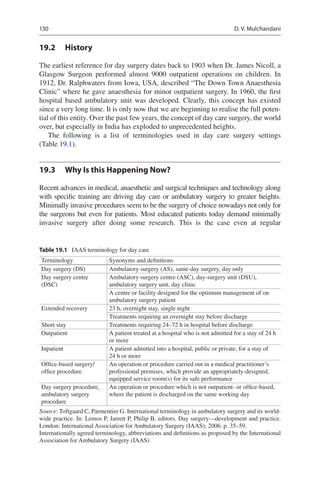 130
19.2	 History
The earliest reference for day surgery dates back to 1903 when Dr. James Nicoll, a
Glasgow Surgeon performed almost 9000 outpatient operations on children. In
1912, Dr. Ralphwaters from Iowa, USA, described “The Down Town Anaesthesia
Clinic” where he gave anaesthesia for minor outpatient surgery. In 1960, the first
hospital based ambulatory unit was developed. Clearly, this concept has existed
since a very long time. It is only now that we are beginning to realise the full poten-
tial of this entity. Over the past few years, the concept of day care surgery, the world
over, but especially in India has exploded to unprecedented heights.
The following is a list of terminologies used in day care surgery settings
(Table 19.1).
19.3	 Why Is this Happening Now?
Recent advances in medical, anaesthetic and surgical techniques and technology along
with specific training are driving day care or ambulatory surgery to greater heights.
Minimally invasive procedures seem to be the surgery of choice nowadays not only for
the surgeons but even for patients. Most educated patients today demand minimally
invasive surgery after doing some research. This is the case even at regular
Table 19.1  IAAS terminology for day care
Terminology Synonyms and definitions
Day surgery (DS) Ambulatory surgery (AS), same-day surgery, day only
Day surgery centre
(DSC)
Ambulatory surgery centre (ASC), day-surgery unit (DSU),
ambulatory surgery unit, day clinic
A centre or facility designed for the optimum management of on
ambulatory surgery patient
Extended recovery 23 h, overnight stay, single night
Treatments requiring an overnight stay before discharge
Short stay Treatments requiring 24–72 h in hospital before discharge
Outpatient A patient treated at a hospital who is not admitted for a stay of 24 h
or more
Inpatient A patient admitted into a hospital, public or private, for a stay of
24 h or more
Office-based surgery/
office procedure
An operation or procedure carried out in a medical practitioner’s
professional premises, which provide an appropriately-designed,
equipped service room(s) for its safe performance
Day surgery procedure,
ambulatory surgery
procedure
An operation or procedure which is not outpatient- or office-based,
where the patient is discharged on the same working day
Source: Toftgaard C, Parmentier G. International terminology in ambulatory surgery and its world-
wide practice. In: Lemos P, Jarrett P, Philip B, editors. Day surgery—development and practice.
London: International Association for Ambulatory Surgery (IAAS); 2006. p. 35–59.
Internationally agreed terminology, abbreviations and definitions as proposed by the International
Association for Ambulatory Surgery (IAAS)
D. V. Mulchandani
 