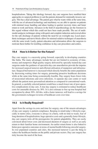 131
hospitalisations. Taking this ideology forward, day care surgeons have modified their
approaches to surgical problems to suit the patients demand for minimally invasive sur-
gery. This has a dual advantage. The patient gets what he wants while at the same time,
with the use of advanced technology and machinery we are able to operate on patients
with minimal tissue handling and abuse leading to quicker recovery times and faster
return to work and home. Advances in the field of anaesthesiology are the foremost in
this regard without which this could not have been made possible. The use of multi-
modal analgesic techniques along with quick and complete induction and reversal allow
for the safe discharge of patients without the need for an overnight stay. Local anaes-
thetic techniques and nerve blocks allow for minimal sedative techniques of anaesthesia
with the same result. Lastly, patient education and information allows the surgeons to
motivate them further for instilling confidence in day care procedures and centres.
19.4	 How Is it Better for the Future?
Day care surgery is a necessity going forward, especially in developing countries
like India. The many advantages include but are not limited to economy of time,
money and manpower. High quality surgery delivered by specially trained day care
surgeons under the guidance of specialist day care anaesthetists provide the impetus
for increased surgical turnover and efficient utilisation of manpower and infrastruc-
ture. Surgical bed turnover is increased which directly benefits the entire population
by decreasing waiting times for surgery, promoting proactive healthcare decisions
while at the same time being economically feasible. Day surgery bears fewer risks
of nosocomial infections and cross infections. A separate day care centre or ward
affords the patient more personalised attention as compared to conventional wards.
In general, a carefully selected patient would have a much lower rate of post-opera-
tive complications in day care. A true day surgery is estimated to reduce healthcare
costs for amenable diseases by 30%. It is also estimate to free up true hospital bed
occupation by about 30%. All this, with a faster turnover, will lead to a savings for
the government exchequer in terms of healthcare costs over time.
19.5	 Is it Really Required?
Apart from the savings in costs and time for surgery, one of the unseen advantages
of day care surgery is patient compliance. Keeping in mind today’s lifestyles espe-
cially in metro cities, everyone is always in a hurry, with no time to waste, fear of
long duration of hospitalisation, huge operative costs and a generally faster lifestyle,
day care surgery ticks all the prerequisites for patient adaptability. They are easily
convinced about lower costs and decreased duration of surgery as well as an early
return to their familiar home environment. An earlier return home is also linked to
better post-operative outcomes in terms of mental health following stressful surgery.
In over populated countries and cities, this increased turnover is just the thing to
reduce the healthcare burden on the public and private sectors. Day care surgery has
truly become the need of the hour.
19  Potential of Day Care/Ambulatory Surgery
 