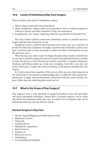 132
19.6	 Levels of Ambulatory/Day Care Surgery
There are three main levels of ambulatory surgery
	1.	 Minor surgery under pure local anaesthesia
	2.	 Major Ambulatory surgery under local anaesthesia with or without sedation or
with nerve blocks and other modalities of day care anaesthesia
	3.	 In patient day care surgery (requiring admission up until but not beyond 23 h)
Day Care centres could be stand-alone ambulatory centres or could be part of a
bigger multispecialty hospital or set up.
Standalone centres would be those that deal only in day care cases and have no
facility for admission of patients overnight. A point to note is that these centres must
have a referral centre in close proximity in order to be able to shift patients in case
the need ever arises.
When the day care centre is part of a bigger hospital setup, ideally it should have
its own space and beds along with specially trained staff and administrative workers
to make the process as free flowing and smooth as possible. A separate admission,
discharge and billing counter go a long way in making it feel like a true day care
centre which plays a major role in the psychology of the patient attending day care
surgery.
It is vital to know that a majority of the success of the day care centre depends on
the satisfaction of the patient in understanding that it is different from regular hos-
pitalisation. A happy and satisfied patient will promote the day centre and day sur-
gery further than any marketing plan could ever do.
19.7	 What Is the Scope of Day Surgery?
Day surgery covers a wide spectrum of surgical procedures across the specialties
and across anaesthetic techniques. Almost 80% of general surgeries can be safely
and effectively performed under day care. A tentative list of surgeries that can be
performed under day care are listed as follows:
General Surgery in Day Care
•	 Hernia: Inguinal/Epigastric/Umbilical/Inscisional
•	 Hydrocele excision
•	 Varicocele
•	 Lymph node bx.
•	 Hydradinitis suppurativa
•	 Breast lump ex.
•	 Lipomas ex.
•	 Sebaceous cyst ex.
•	 Orchidopexy
•	 Cystocele/Rectocele Repair
D. V. Mulchandani
 