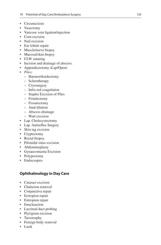 133
•	 Circumcision
•	 Vasectomy
•	 Varicose vein ligation/injection
•	 Corn excision
•	 Nail excision
•	 Ear lobule repair
•	 Muscle/nerve biopsy
•	 Mucosal/skin biopsy
•	 CLW suturing
•	 Incision and drainage of abscess.
•	 Appendicectomy (Lap/Open)
•	 Piles:
–– Haemorrhoidectomy
–– Sclerotherapy
–– Cryosurgery
–– Infra red coagulation
–– Stapler Excision of Piles
–– Fistulectomy
–– Fissurectomy
–– Anal dilation
–– Abscess drainage
–– Wart excision
•	 Lap. Cholecystectomy
•	 Lap. Antireflux Surgery
•	 Skin tag excision
•	 Cryptectomy
•	 Rectal biopsy.
•	 Pilonidal sinus excision
•	 Abdominoplasty
•	 Gynaecomastia Excision
•	 Polypectomy
•	 Endocsopies
Ophthalmology in Day Care
•	 Cataract excision
•	 Chalazion removal
•	 Conjunctiva repair
•	 Ectropion repair
•	 Entropion repair
•	 Enucleaction
•	 Lacrimal duct probing
•	 Ptyrigium excision
•	 Tarsorraphy
•	 Foreign body removal
•	 Lasik
19  Potential of Day Care/Ambulatory Surgery
 