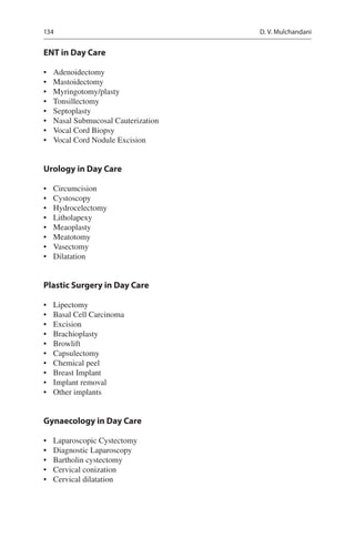 134
ENT in Day Care
•	 Adenoidectomy
•	 Mastoidectomy
•	 Myringotomy/plasty
•	 Tonsillectomy
•	 Septoplasty
•	 Nasal Submucosal Cauterization
•	 Vocal Cord Biopsy
•	 Vocal Cord Nodule Excision
Urology in Day Care
•	 Circumcision
•	 Cystoscopy
•	 Hydrocelectomy
•	 Litholapexy
•	 Meaoplasty
•	 Meatotomy
•	 Vasectomy
•	 Dilatation
Plastic Surgery in Day Care
•	 Lipectomy
•	 Basal Cell Carcinoma
•	 Excision
•	 Brachioplasty
•	 Browlift
•	 Capsulectomy
•	 Chemical peel
•	 Breast Implant
•	 Implant removal
•	 Other implants
Gynaecology in Day Care
•	 Laparoscopic Cystectomy
•	 Diagnostic Laparoscopy
•	 Bartholin cystectomy
•	 Cervical conization
•	 Cervical dilatation
D. V. Mulchandani
 
