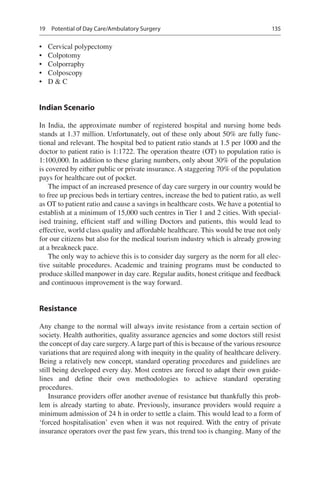 135
•	 Cervical polypectomy
•	 Colpotomy
•	 Colporraphy
•	 Colposcopy
•	 D  C
Indian Scenario
In India, the approximate number of registered hospital and nursing home beds
stands at 1.37 million. Unfortunately, out of these only about 50% are fully func-
tional and relevant. The hospital bed to patient ratio stands at 1.5 per 1000 and the
doctor to patient ratio is 1:1722. The operation theatre (OT) to population ratio is
1:100,000. In addition to these glaring numbers, only about 30% of the population
is covered by either public or private insurance. A staggering 70% of the population
pays for healthcare out of pocket.
The impact of an increased presence of day care surgery in our country would be
to free up precious beds in tertiary centres, increase the bed to patient ratio, as well
as OT to patient ratio and cause a savings in healthcare costs. We have a potential to
establish at a minimum of 15,000 such centres in Tier 1 and 2 cities. With special-
ised training, efficient staff and willing Doctors and patients, this would lead to
effective, world class quality and affordable healthcare. This would be true not only
for our citizens but also for the medical tourism industry which is already growing
at a breakneck pace.
The only way to achieve this is to consider day surgery as the norm for all elec-
tive suitable procedures. Academic and training programs must be conducted to
produce skilled manpower in day care. Regular audits, honest critique and feedback
and continuous improvement is the way forward.
Resistance
Any change to the normal will always invite resistance from a certain section of
society. Health authorities, quality assurance agencies and some doctors still resist
the concept of day care surgery.A large part of this is because of the various resource
variations that are required along with inequity in the quality of healthcare delivery.
Being a relatively new concept, standard operating procedures and guidelines are
still being developed every day. Most centres are forced to adapt their own guide-
lines and define their own methodologies to achieve standard operating
procedures.
Insurance providers offer another avenue of resistance but thankfully this prob-
lem is already starting to abate. Previously, insurance providers would require a
minimum admission of 24 h in order to settle a claim. This would lead to a form of
‘forced hospitalisation’ even when it was not required. With the entry of private
insurance operators over the past few years, this trend too is changing. Many of the
19  Potential of Day Care/Ambulatory Surgery
 