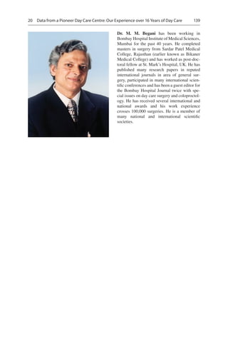 139
Dr. M.  M. Begani  has been working in
Bombay Hospital Institute of Medical Sciences,
Mumbai for the past 40 years. He completed
masters in surgery from Sardar Patel Medical
College, Rajasthan (earlier known as Bikaner
Medical College) and has worked as post-doc-
toral fellow at St. Mark’s Hospital, UK. He has
published many research papers in reputed
international journals in area of general sur-
gery, participated in many international scien-
tific conferences and has been a guest editor for
the Bombay Hospital Journal twice with spe-
cial issues on day care surgery and coloproctol-
ogy. He has received several international and
national awards and his work experience
crosses 100,000 surgeries. He is a member of
many national and international scientific
societies.
20  Data from a Pioneer Day Care Centre: Our Experience over 16 Years of Day Care
 