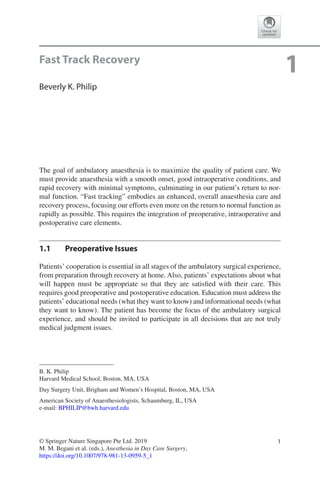 1© Springer Nature Singapore Pte Ltd. 2019
M. M. Begani et al. (eds.), Anesthesia in Day Care Surgery,
https://doi.org/10.1007/978-981-13-0959-5_1
B. K. Philip
Harvard Medical School, Boston, MA, USA
Day Surgery Unit, Brigham and Women’s Hospital, Boston, MA, USA
American Society of Anaesthesiologists, Schaumburg, IL, USA
e-mail: BPHILIP@bwh.harvard.edu
1Fast Track Recovery
Beverly K. Philip
The goal of ambulatory anaesthesia is to maximize the quality of patient care. We
must provide anaesthesia with a smooth onset, good intraoperative conditions, and
rapid recovery with minimal symptoms, culminating in our patient’s return to nor-
mal function. “Fast tracking” embodies an enhanced, overall anaesthesia care and
recovery process, focusing our efforts even more on the return to normal function as
rapidly as possible. This requires the integration of preoperative, intraoperative and
postoperative care elements.
1.1	 Preoperative Issues
Patients’ cooperation is essential in all stages of the ambulatory surgical experience,
from preparation through recovery at home. Also, patients’ expectations about what
will happen must be appropriate so that they are satisfied with their care. This
requires good preoperative and postoperative education. Education must address the
patients’ educational needs (what they want to know) and informational needs (what
they want to know). The patient has become the focus of the ambulatory surgical
experience, and should be invited to participate in all decisions that are not truly
medical judgment issues.
 